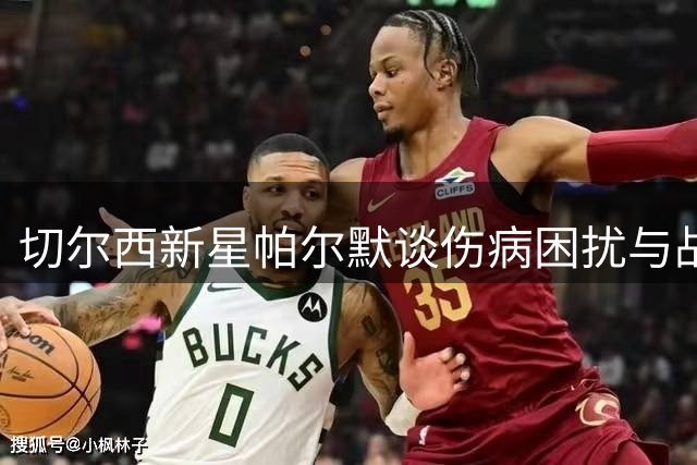 切尔西新星帕尔默谈伤病困扰与战术定位