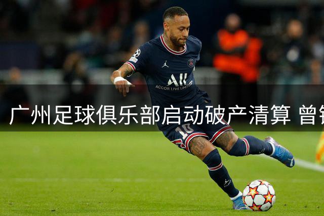 广州足球俱乐部启动破产清算 曾铸辉煌终成历史